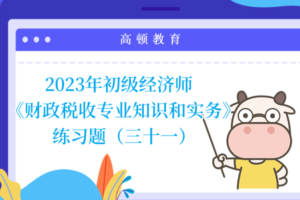 2023年初级经济师《财政税收专业知识和实务》练习题(三十一)